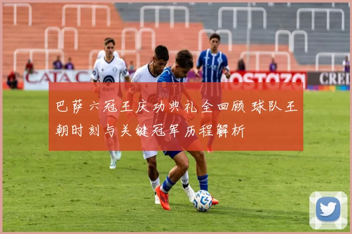 巴萨六冠王庆功典礼全回顾 球队王朝时刻与关键冠军历程解析
