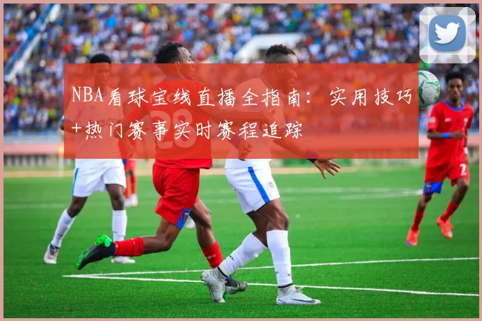 NBA看球宝线直播全指南:实用技巧+热门赛事实时赛程追踪