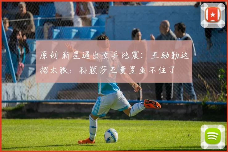 原创 新星逼出女乒地震：王励勤这招太狠，孙颖莎王曼昱坐不住了