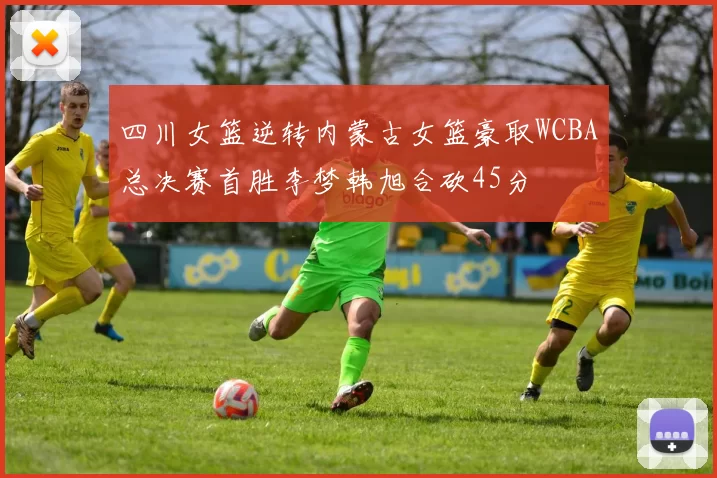 四川女篮逆转内蒙古女篮豪取WCBA总决赛首胜李梦韩旭合砍45分