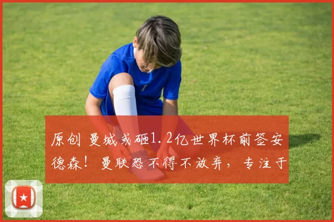 原创 曼城或砸1.2亿世界杯前签安德森！曼联恐不得不放弃，专注于托纳利