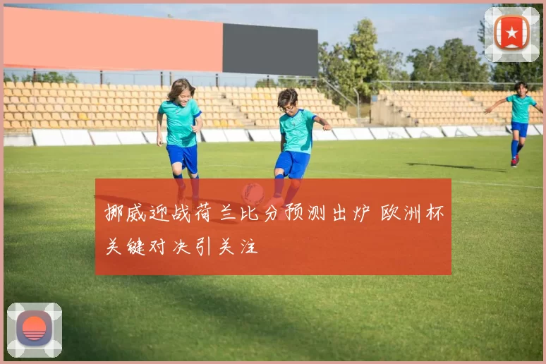 挪威迎战荷兰比分预测出炉 欧洲杯关键对决引关注