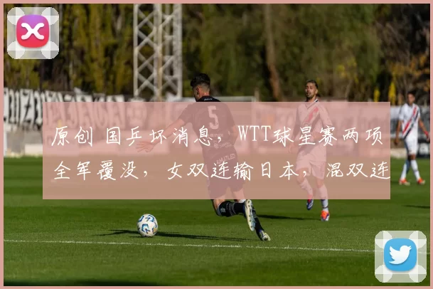 原创 国乒坏消息,WTT球星赛两项全军覆没,女双连输日本,混双连输韩国