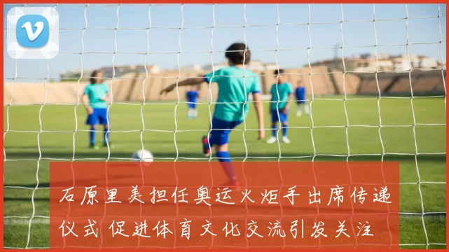 石原里美担任奥运火炬手出席传递仪式 促进体育文化交流引发关注