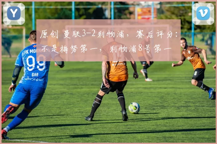 原创 曼联3-2利物浦，赛后评分：不是梅努第一，利物浦8号第一