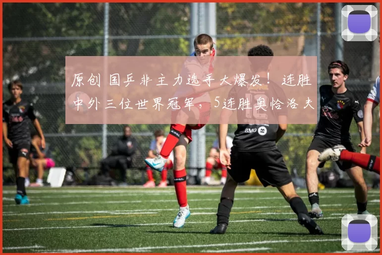 原创 国乒非主力选手大爆发!连胜中外三位世界冠军,5连胜奥恰洛夫挺进决赛