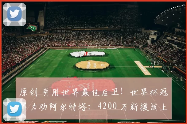 原创 弃用世界最佳后卫！世界杯冠军力劝阿尔特塔：4200 万新援该上位