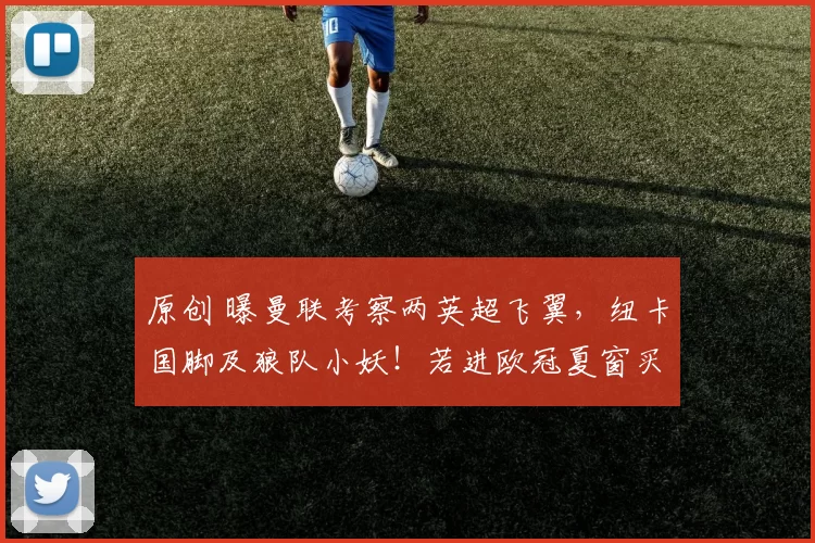 原创 曝曼联考察两英超飞翼，纽卡国脚及狼队小妖！若进欧冠夏窗买5人