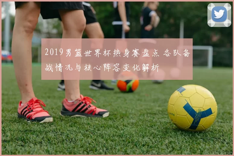 2019男篮世界杯热身赛盘点 各队备战情况与核心阵容变化解析