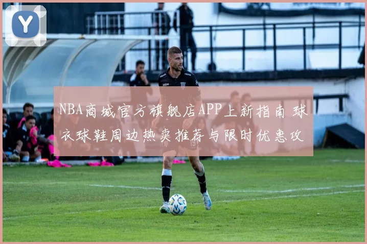 NBA商城官方旗舰店APP上新指南 球衣球鞋周边热卖推荐与限时优惠攻略
