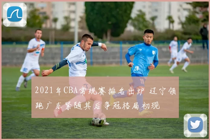 2021年CBA常规赛排名出炉 辽宁领跑广东紧随其后争冠格局初现