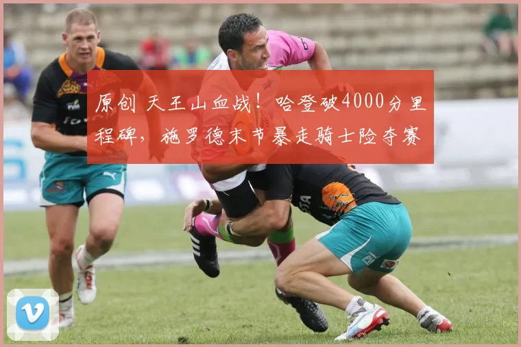 原创 天王山血战！哈登破4000分里程碑，施罗德末节暴走骑士险夺赛点