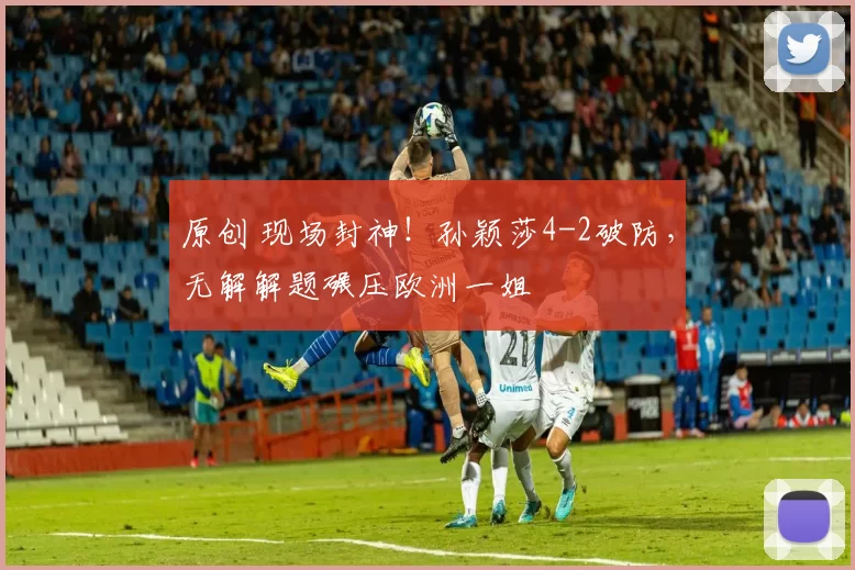 原创 现场封神！孙颖莎4-2破防，无解解题碾压欧洲一姐