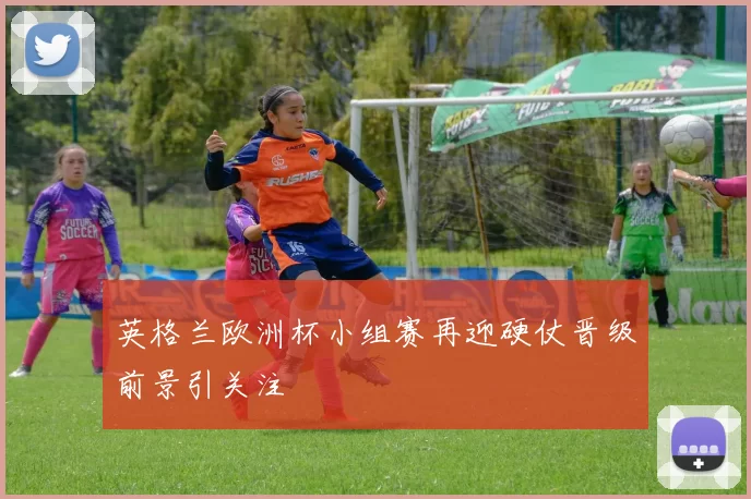 英格兰欧洲杯小组赛再迎硬仗晋级前景引关注