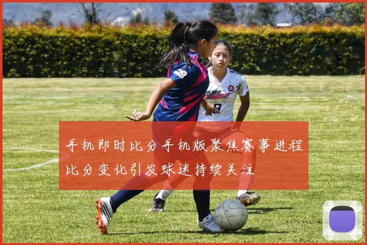 手机即时比分手机版聚焦赛事进程比分变化引发球迷持续关注