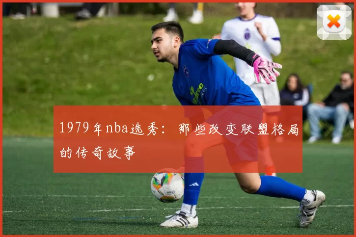 1979年nba选秀:那些改变联盟格局的传奇故事
