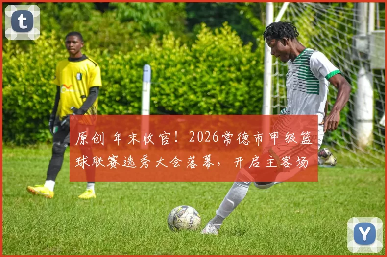 原创 年末收官！2026常德市甲级篮球联赛选秀大会落幕，开启主客场时代