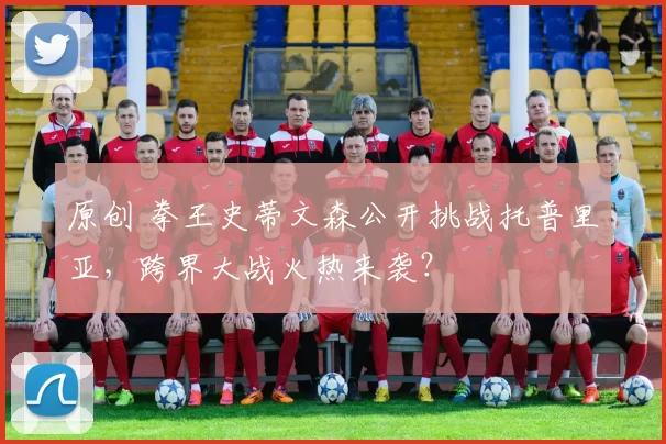 原创 拳王史蒂文森公开挑战托普里亚，跨界大战火热来袭？