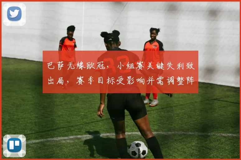 巴萨无缘欧冠，小组赛关键失利致出局，赛季目标受影响并需调整阵容与战术