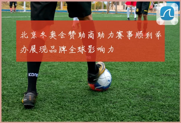 北京冬奥会赞助商助力赛事顺利举办展现品牌全球影响力