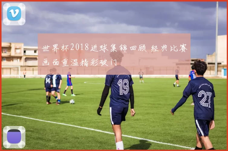 世界杯2018进球集锦回顾 经典比赛画面重温精彩破门