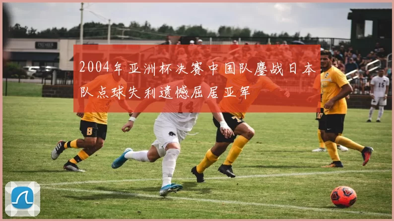 2004年亚洲杯决赛中国队鏖战日本队点球失利遗憾屈居亚军