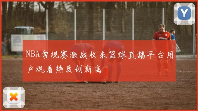 NBA常规赛激战收米篮球直播平台用户观看热度创新高