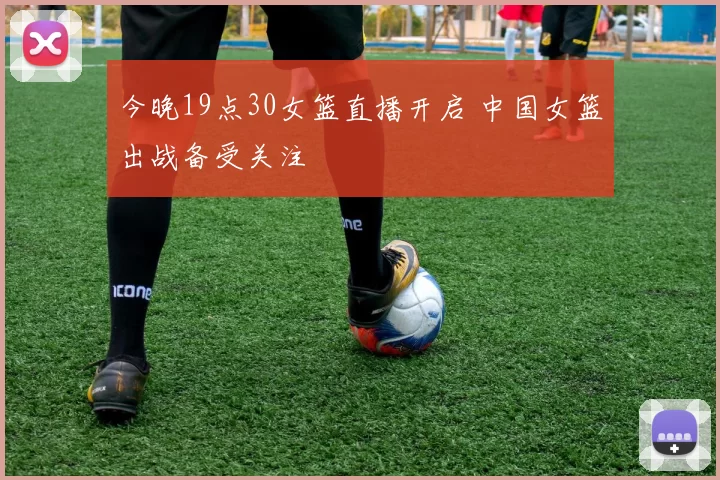 今晚19点30女篮直播开启 中国女篮出战备受关注