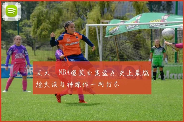 五大囧NBA爆笑合集盘点 史上最尴尬失误与神操作一网打尽