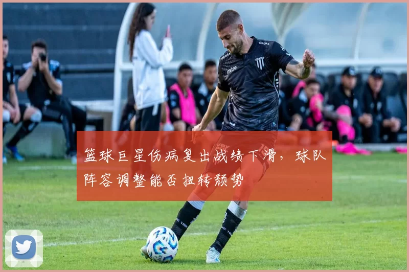 篮球巨星伤病复出战绩下滑，球队阵容调整能否扭转颓势