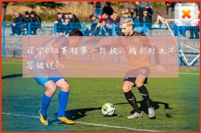 辽宁cba赛程第一阶段,精彩对决不容错过!