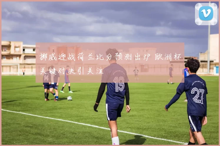 挪威迎战荷兰比分预测出炉 欧洲杯关键对决引关注