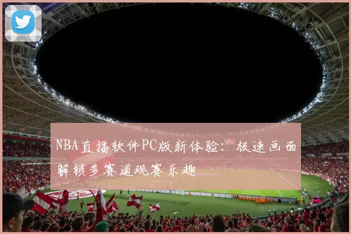 NBA直播软件PC版新体验：极速画面解锁多赛道观赛乐趣