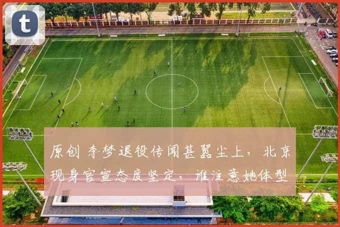 原创 李梦退役传闻甚嚣尘上，北京现身官宣态度坚定，谁注意她体型蜕变？