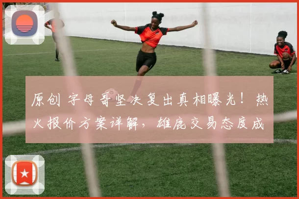 原创 字母哥坚决复出真相曝光!热火报价方案详解,雄鹿交易态度成焦点