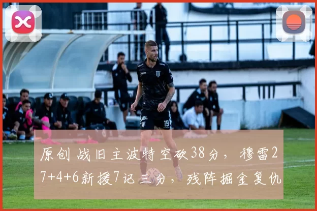 原创 战旧主波特空砍38分，穆雷27+4+6新援7记三分，残阵掘金复仇篮网