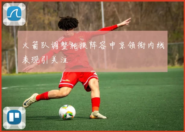 火箭队调整轮换阵容申京领衔内线表现引关注