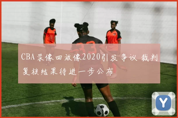 CBA录像回放像2020引发争议 裁判复核结果待进一步公布