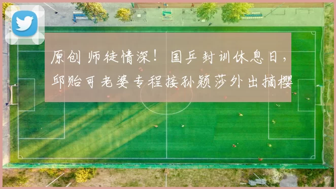 原创 师徒情深！国乒封训休息日，邱贻可老婆专程接孙颖莎外出摘樱桃，野外露营