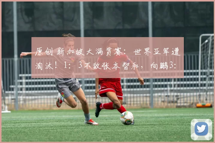 原创 新加坡大满贯赛:世界亚军遭淘汰!1:3不敌张本智和,向鹏3:0晋级