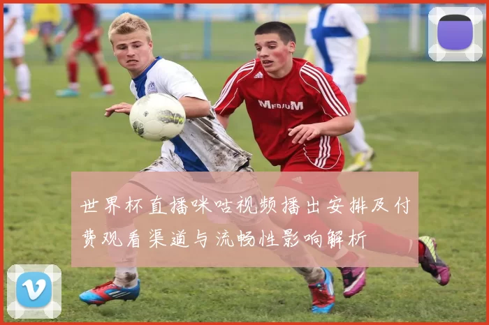 世界杯直播咪咕视频播出安排及付费观看渠道与流畅性影响解析