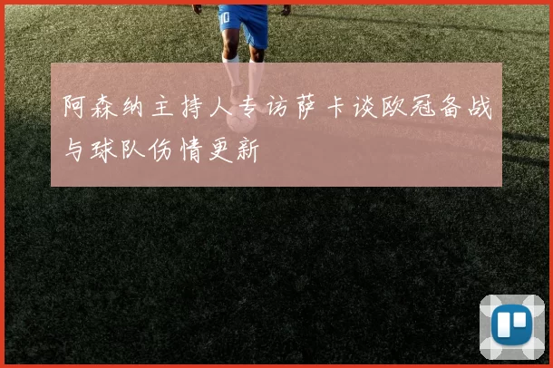 阿森纳主持人专访萨卡谈欧冠备战与球队伤情更新