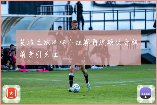 英格兰欧洲杯小组赛再迎硬仗晋级前景引关注