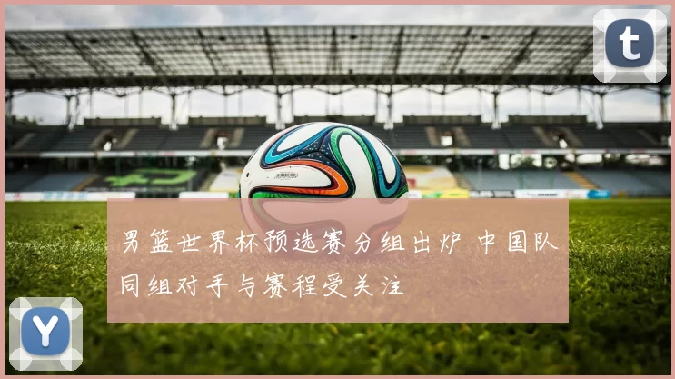 男篮世界杯预选赛分组出炉 中国队同组对手与赛程受关注