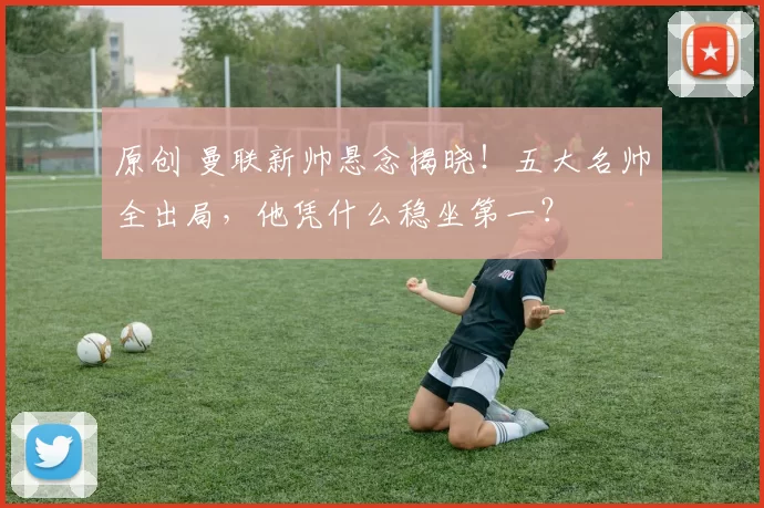 原创 曼联新帅悬念揭晓！五大名帅全出局，他凭什么稳坐第一？