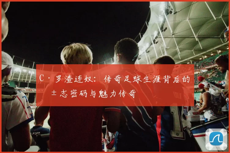 C·罗渣连奴:传奇足球生涯背后的励志密码与魅力传奇