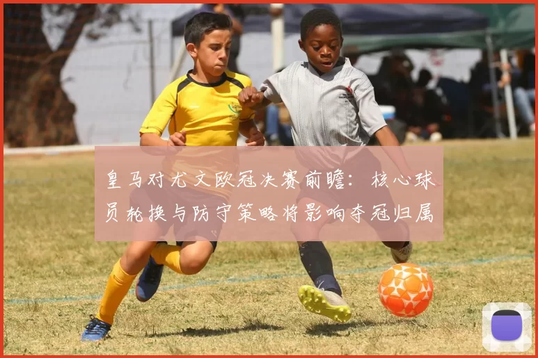 皇马对尤文欧冠决赛前瞻：核心球员轮换与防守策略将影响夺冠归属