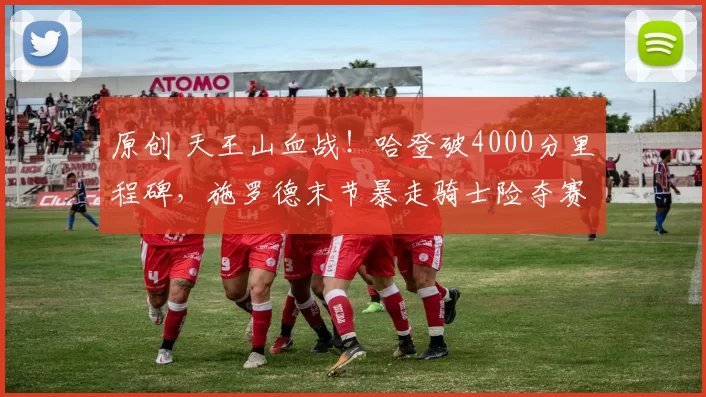 原创 天王山血战！哈登破4000分里程碑，施罗德末节暴走骑士险夺赛点