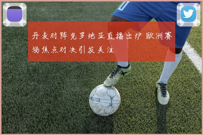 丹麦对阵克罗地亚直播出炉 欧洲赛场焦点对决引发关注