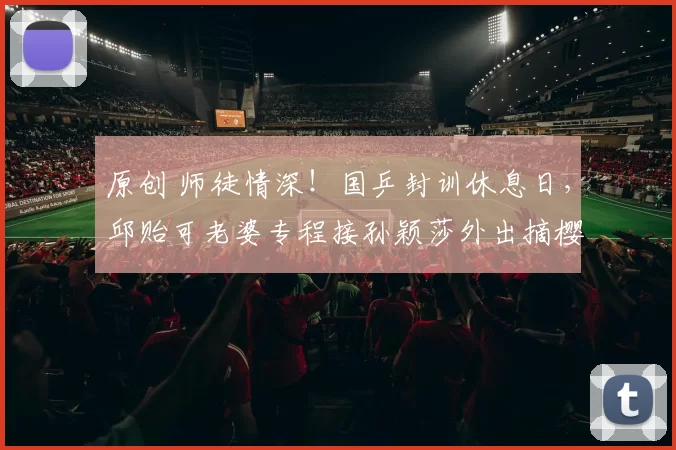 原创 师徒情深！国乒封训休息日，邱贻可老婆专程接孙颖莎外出摘樱桃，野外露营